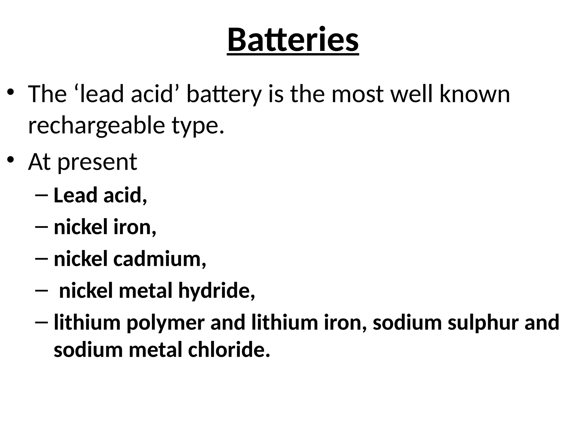 Batteries
• The ‘lead acid’ battery is the most well known
rechargeable type.
• At present
– Lead acid,
– nickel iron,
– nickel cadmium,
– nickel metal hydride,
– lithium polymer and lithium iron, sodium sulphur and
sodium metal chloride.
 