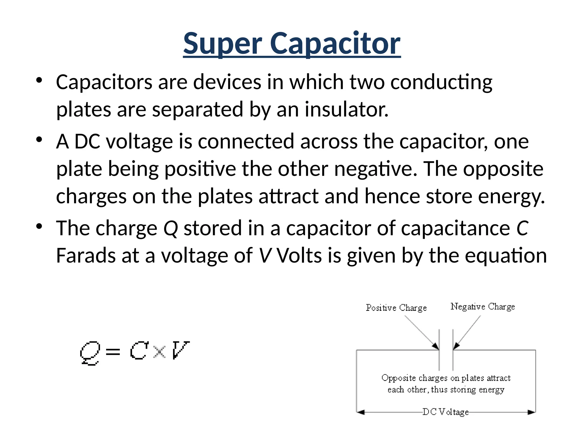 Super Capacitor
• Capacitors are devices in which two conducting
plates are separated by an insulator.
• A DC voltage is connected across the capacitor, one
plate being positive the other negative. The opposite
charges on the plates attract and hence store energy.
• The charge Q stored in a capacitor of capacitance C
Farads at a voltage of V Volts is given by the equation
 