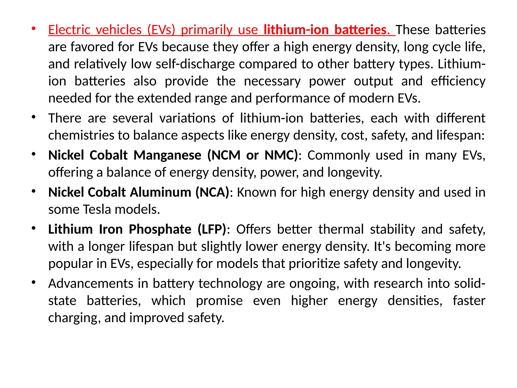 • Electric vehicles (EVs) primarily use lithium-ion batteries. These batteries
are favored for EVs because they offer a high energy density, long cycle life,
and relatively low self-discharge compared to other battery types. Lithium-
ion batteries also provide the necessary power output and efficiency
needed for the extended range and performance of modern EVs.
• There are several variations of lithium-ion batteries, each with different
chemistries to balance aspects like energy density, cost, safety, and lifespan:
• Nickel Cobalt Manganese (NCM or NMC): Commonly used in many EVs,
offering a balance of energy density, power, and longevity.
• Nickel Cobalt Aluminum (NCA): Known for high energy density and used in
some Tesla models.
• Lithium Iron Phosphate (LFP): Offers better thermal stability and safety,
with a longer lifespan but slightly lower energy density. It's becoming more
popular in EVs, especially for models that prioritize safety and longevity.
• Advancements in battery technology are ongoing, with research into solid-
state batteries, which promise even higher energy densities, faster
charging, and improved safety.
 