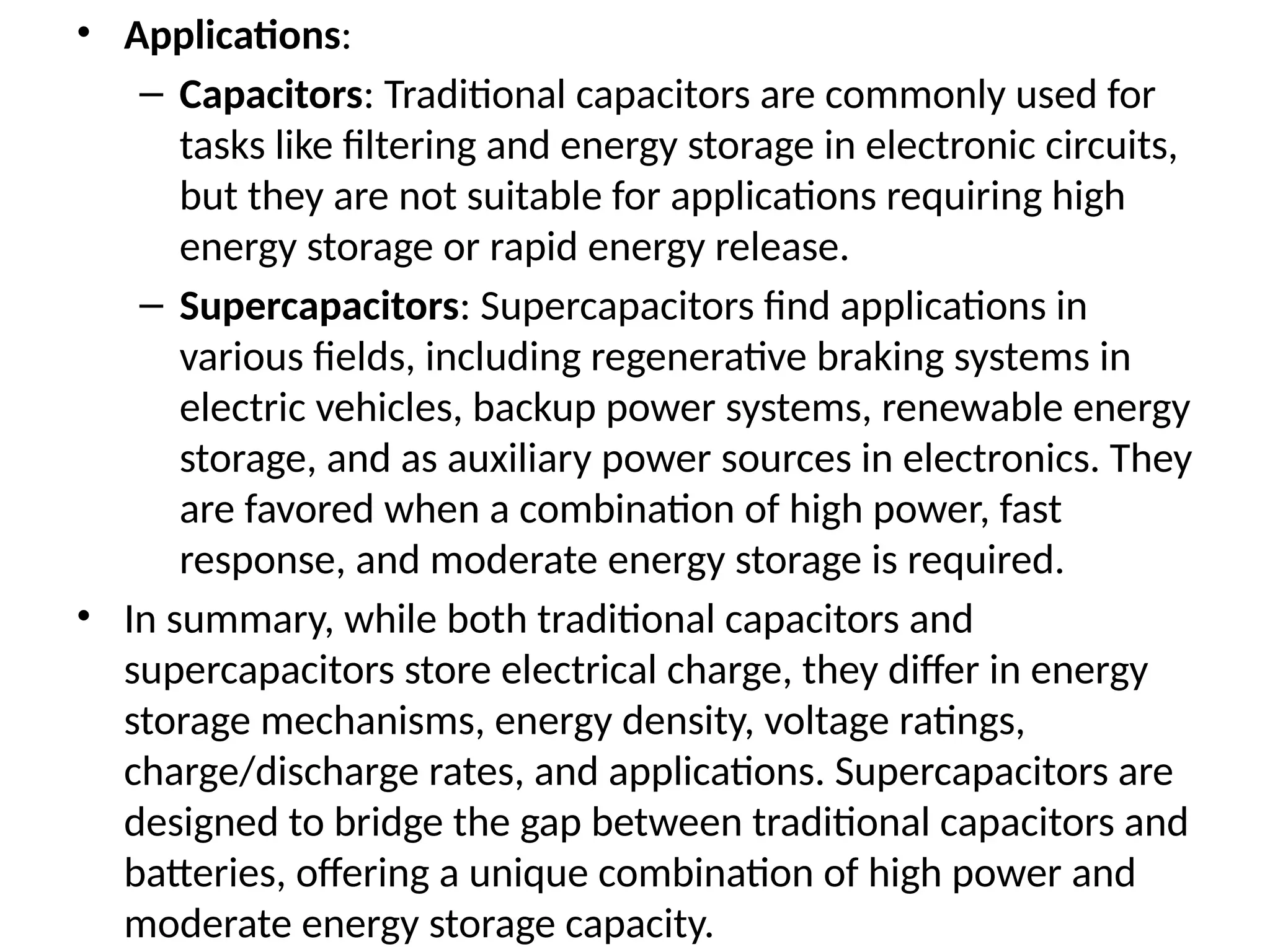 • Applications:
– Capacitors: Traditional capacitors are commonly used for
tasks like filtering and energy storage in electronic circuits,
but they are not suitable for applications requiring high
energy storage or rapid energy release.
– Supercapacitors: Supercapacitors find applications in
various fields, including regenerative braking systems in
electric vehicles, backup power systems, renewable energy
storage, and as auxiliary power sources in electronics. They
are favored when a combination of high power, fast
response, and moderate energy storage is required.
• In summary, while both traditional capacitors and
supercapacitors store electrical charge, they differ in energy
storage mechanisms, energy density, voltage ratings,
charge/discharge rates, and applications. Supercapacitors are
designed to bridge the gap between traditional capacitors and
batteries, offering a unique combination of high power and
moderate energy storage capacity.
 