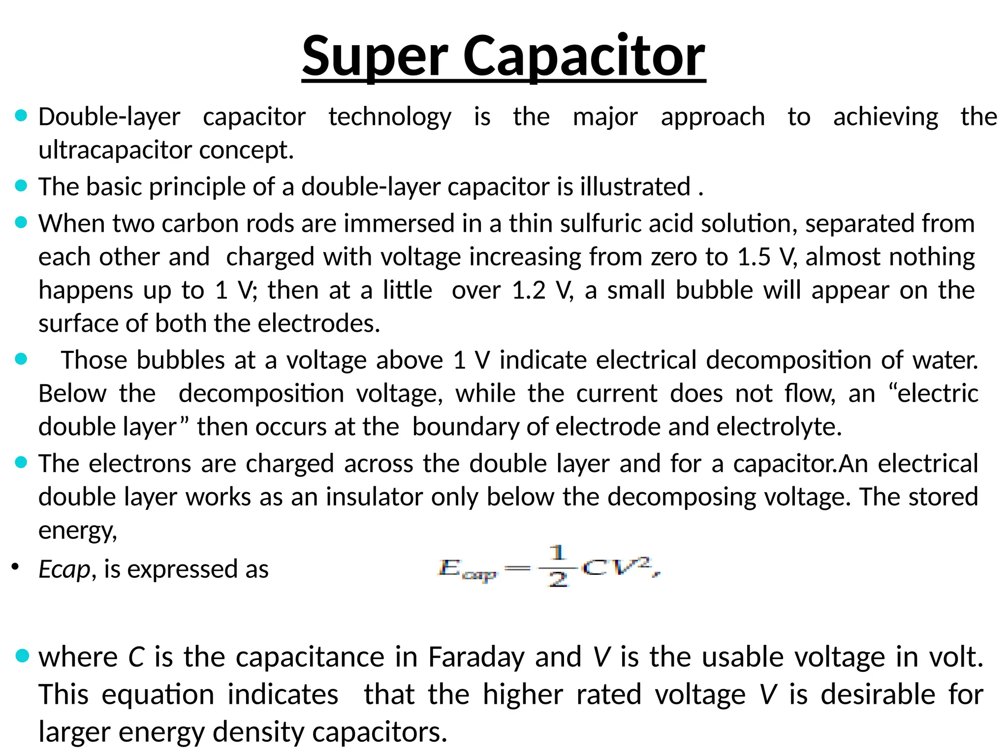Super Capacitor
⚫ Double-layer capacitor technology is the major approach to achieving the
ultracapacitor concept.
⚫ The basic principle of a double-layer capacitor is illustrated .
⚫ When two carbon rods are immersed in a thin sulfuric acid solution, separated from
each other and charged with voltage increasing from zero to 1.5 V, almost nothing
happens up to 1 V; then at a little over 1.2 V, a small bubble will appear on the
surface of both the electrodes.
⚫ Those bubbles at a voltage above 1 V indicate electrical decomposition of water.
Below the decomposition voltage, while the current does not flow, an “electric
double layer” then occurs at the boundary of electrode and electrolyte.
⚫ The electrons are charged across the double layer and for a capacitor.An electrical
double layer works as an insulator only below the decomposing voltage. The stored
energy,
• Ecap, is expressed as
⚫where C is the capacitance in Faraday and V is the usable voltage in volt.
This equation indicates that the higher rated voltage V is desirable for
larger energy density capacitors.
 