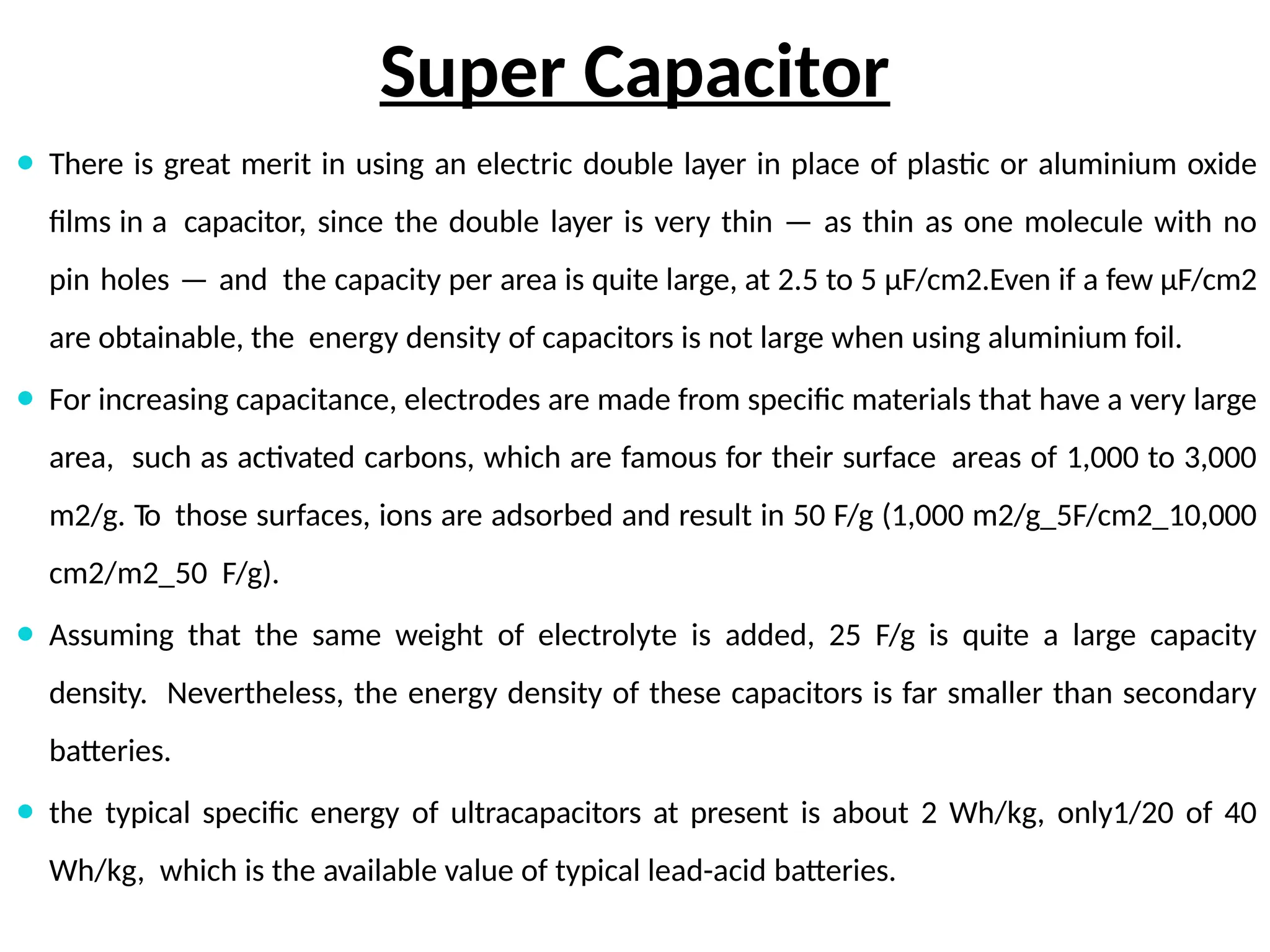 Super Capacitor
⚫ There is great merit in using an electric double layer in place of plastic or aluminium oxide
films in a capacitor, since the double layer is very thin — as thin as one molecule with no
pin holes — and the capacity per area is quite large, at 2.5 to 5 μF/cm2.Even if a few μF/cm2
are obtainable, the energy density of capacitors is not large when using aluminium foil.
⚫ For increasing capacitance, electrodes are made from specific materials that have a very large
area, such as activated carbons, which are famous for their surface areas of 1,000 to 3,000
m2/g. To those surfaces, ions are adsorbed and result in 50 F/g (1,000 m2/g_5F/cm2_10,000
cm2/m2_50 F/g).
⚫ Assuming that the same weight of electrolyte is added, 25 F/g is quite a large capacity
density. Nevertheless, the energy density of these capacitors is far smaller than secondary
batteries.
⚫ the typical specific energy of ultracapacitors at present is about 2 Wh/kg, only1/20 of 40
Wh/kg, which is the available value of typical lead-acid batteries.
 