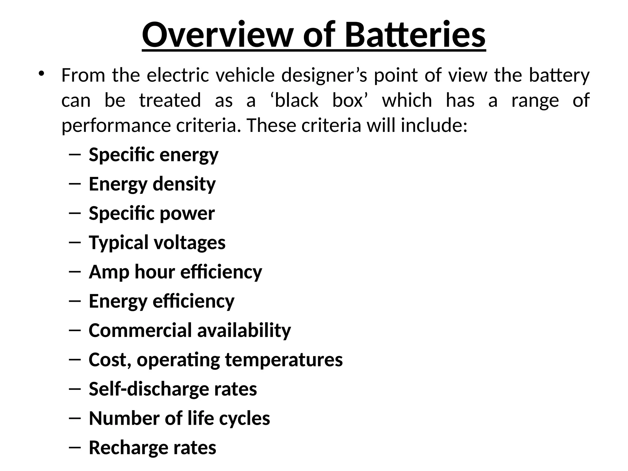 Overview of Batteries
• From the electric vehicle designer’s point of view the battery
can be treated as a ‘black box’ which has a range of
performance criteria. These criteria will include:
– Specific energy
– Energy density
– Specific power
– Typical voltages
– Amp hour efficiency
– Energy efficiency
– Commercial availability
– Cost, operating temperatures
– Self-discharge rates
– Number of life cycles
– Recharge rates
 