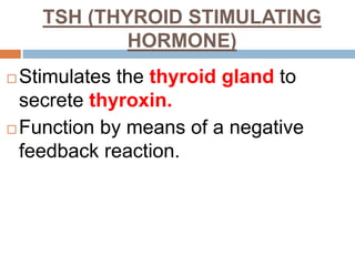TSH (THYROID STIMULATING
HORMONE)
 Stimulates the thyroid gland to
secrete thyroxin.
 Function by means of a negative
feedback reaction.
 