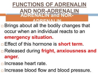 FUNCTIONS OF ADRENALIN
AND NOR-ADRENALIN
 Brings about all the bodily changes that
occur when an individual reacts to an
emergency situation.
 Effect of this hormone is short term.
 Released during fright, anxiousness and
anger.
 Increase heart rate.
 Increase blood flow and blood pressure.
ADRENALIN and NOR-
ADRENALIN
 