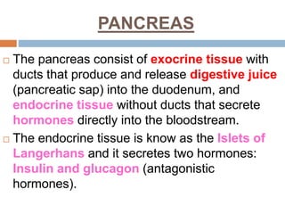PANCREAS
 The pancreas consist of exocrine tissue with
ducts that produce and release digestive juice
(pancreatic sap) into the duodenum, and
endocrine tissue without ducts that secrete
hormones directly into the bloodstream.
 The endocrine tissue is know as the Islets of
Langerhans and it secretes two hormones:
Insulin and glucagon (antagonistic
hormones).
 