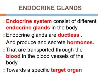 ENDOCRINE GLANDS
 Endocrine system consist of different
endocrine glands in the body.
 Endocrine glands are ductless .
 And produce and secrete hormones.
 That are transported through the
blood in the blood vessels of the
body.
 Towards a specific target organ
 