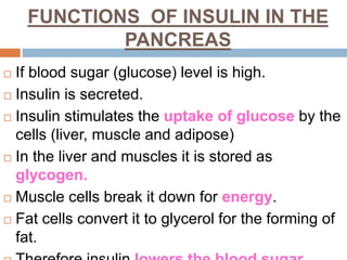 FUNCTIONS OF INSULIN IN THE
PANCREAS
 If blood sugar (glucose) level is high.
 Insulin is secreted.
 Insulin stimulates the uptake of glucose by the
cells (liver, muscle and adipose)
 In the liver and muscles it is stored as
glycogen.
 Muscle cells break it down for energy.
 Fat cells convert it to glycerol for the forming of
fat.
 