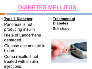 DIABETES MELLITUS
 Type 1 Diabetes:
 Pancreas is not
producing insulin
 Islets of Langerhans
damaged.
 Glucose accumulate in
blood.
 Coma results if not
treated with insulin
injections.
 Treatment of
Diabetes:
 Self study
 