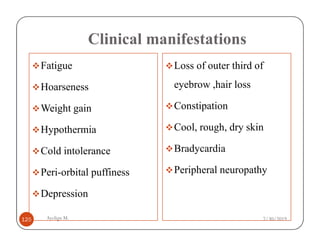 Clinical manifestations
Fatigue
Hoarseness
Weight gain
Hypothermia
Loss of outer third of
eyebrow ,hair loss
Constipation
Cool, rough, dry skin
Ayelign M.
125
Hypothermia
Cold intolerance
Peri-orbital puffiness
Depression
Cool, rough, dry skin
Bradycardia
Peripheral neuropathy
7/30/2019
 