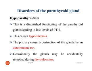 Disorders of the parathyroid gland
Hypoparathyroidism
This is a diminished functioning of the parathyroid
glands leading to low levels of PTH.
This causes hypocalcemia.
This causes hypocalcemia.
The primary cause is destruction of the glands by an
autoimmune rxn.
Occasionally the glands may be accidentally
removed during thyroidectomy.
7/30/2019
Ayelign M.
142 7/30/2019
 