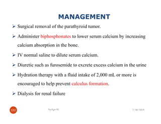 MANAGEMENT
Surgical removal of the parathyroid tumor.
Administer biphosphonates to lower serum calcium by increasing
calcium absorption in the bone.
IV normal saline to dilute serum calcium.
Diuretic such as furosemide to excrete excess calcium in the urine
Hydration therapy with a fluid intake of 2,000 mL or more is
encouraged to help prevent calculus formation.
Dialysis for renal failure
7/30/2019
152
152 Ayelign M. 7/30/2019
 