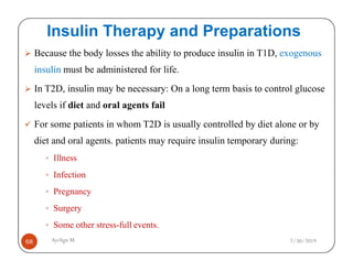 Insulin Therapy and Preparations
Because the body losses the ability to produce insulin in T1D, exogenous
insulin must be administered for life.
In T2D, insulin may be necessary: On a long term basis to control glucose
levels if diet and oral agents fail
For some patients in whom T2D is usually controlled by diet alone or by
diet and oral agents. patients may require insulin temporary during:
Ayelign M.
68
diet and oral agents. patients may require insulin temporary during:
Illness
Infection
Pregnancy
Surgery
Some other stress-full events.
7/30/2019
 