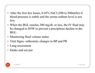 After the first few hours, 0.45% NaCl (200 to 500ml/hr) if
blood pressure is stable and the serum sodium level is not
low.
When the BGL reaches 300 mg/dL or less, the IV fluid may
be changed to D5W to prevent a precipitous decline in the
BGL.
Monitoring fluid volume status
Ayelign M.
97
Monitoring fluid volume status
Vital Signs- orthostatic changes in BP and PR
Lung assessment
Intake and out put
7/30/2019
 
