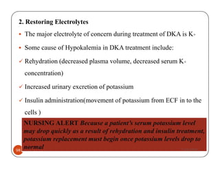2. Restoring Electrolytes
The major electrolyte of concern during treatment of DKA is K+
Some cause of Hypokalemia in DKA treatment include:
Rehydration (decreased plasma volume, decreased serum K+
concentration)
Increased urinary excretion of potassium
Ayelign M.
98
Increased urinary excretion of potassium
Insulin administration(movement of potassium from ECF in to the
cells )
NURSING ALERT Because a patient’s serum potassium level
may drop quickly as a result of rehydration and insulin treatment,
potassium replacement must begin once potassium levels drop to
normal 7/30/2019
 