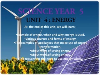 At the end of this unit, we will learn :

  •Example of where, when and why energy is used.
        •Various sources and forms of energy.
•The examples of appliances that make use of energy
                   transformation.
            •About ways of saving energy.
            •About ways of saving energy.
    •The reasons for the need to use energy wisely.
 