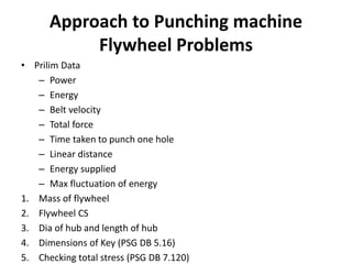 Approach to Punching machine
Flywheel Problems
• Prilim Data
– Power
– Energy
– Belt velocity
– Total force
– Time taken to punch one hole
– Linear distance
– Energy supplied
– Max fluctuation of energy
1. Mass of flywheel
2. Flywheel CS
3. Dia of hub and length of hub
4. Dimensions of Key (PSG DB 5.16)
5. Checking total stress (PSG DB 7.120)
 
