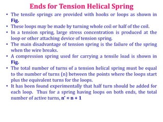Ends for Tension Helical Spring
• The tensile springs are provided with hooks or loops as shown in
Fig.
• These loops may be made by turning whole coil or half of the coil.
• In a tension spring, large stress concentration is produced at the
loop or other attaching device of tension spring.
• The main disadvantage of tension spring is the failure of the spring
when the wire breaks.
• A compression spring used for carrying a tensile load is shown in
Fig.
• The total number of turns of a tension helical spring must be equal
to the number of turns (n) between the points where the loops start
plus the equivalent turns for the loops.
• It has been found experimentally that half turn should be added for
each loop. Thus for a spring having loops on both ends, the total
number of active turns, n' = n + 1
 