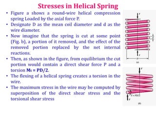 Stresses in Helical Spring
• Figure a shows a round-wire helical compression
spring Loaded by the axial force P.
• Designate D as the mean coil diameter and d as the
wire diameter.
• Now imagine that the spring is cut at some point
(Fig. b), a portion of it removed, and the effect of the
removed portion replaced by the net internal
reactions.
• Then, as shown in the figure, from equilibrium the cut
portion would contain a direct shear force P and a
torsion Mt = PD/2.
• The flexing of a helical spring creates a torsion in the
wire.
• The maximum stress in the wire may be computed by
superposition of the direct shear stress and the
torsional shear stress
 