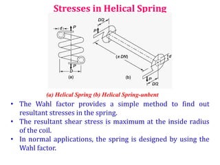 Stresses in Helical Spring
(a) Helical Spring (b) Helical Spring-unbent
• The Wahl factor provides a simple method to find out
resultant stresses in the spring.
• The resultant shear stress is maximum at the inside radius
of the coil.
• In normal applications, the spring is designed by using the
Wahl factor.
 