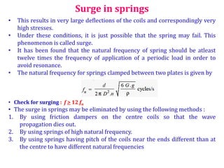• This results in very large deflections of the coils and correspondingly very
high stresses.
• Under these conditions, it is just possible that the spring may fail. This
phenomenon is called surge.
• It has been found that the natural frequency of spring should be atleast
twelve times the frequency of application of a periodic load in order to
avoid resonance.
• The natural frequency for springs clamped between two plates is given by
Surge in springs
• Check for surging : f > 12 fn
• The surge in springs may be eliminated by using the following methods :
1. By using friction dampers on the centre coils so that the wave
propagation dies out.
2. By using springs of high natural frequency.
3. By using springs having pitch of the coils near the ends different than at
the centre to have different natural frequencies
 