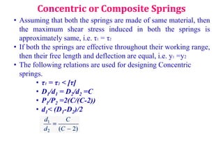 • Assuming that both the springs are made of same material, then
the maximum shear stress induced in both the springs is
approximately same, i.e. τ1 = τ2
• If both the springs are effective throughout their working range,
then their free length and deflection are equal, i.e. y1 =y2
• The following relations are used for designing Concentric
springs.
• τ1 = τ2 < [τ]
• D1/d1 = D2/d2 =C
• P1/P2 =2(C/(C-2))
• d1< (D1-D2)/2
Concentric or Composite Springs
 