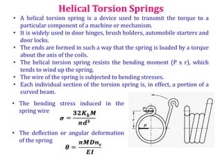 Helical Torsion Springs
• A helical torsion spring is a device used to transmit the torque to a
particular component of a machine or mechanism.
• It is widely used in door hinges, brush holders, automobile starters and
door locks.
• The ends are formed in such a way that the spring is loaded by a torque
about the axis of the coils.
• The helical torsion spring resists the bending moment (P x r), which
tends to wind up the spring.
• The wire of the spring is subjected to bending stresses.
• Each individual section of the torsion spring is, in effect, a portion of a
curved beam.
• The bending stress induced in the
spring wire
• The deflection or angular deformation
of the spring
 
