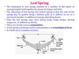 Leaf Spring
• The laminated or leaf spring consists of a number of flat plates of
varying lengths held together by means of clamps and bolts..
• The advantage of leaf spring over helical spring is that the ends of the
spring may be guided along a definite path as it deflects to act as a
structural member in addition to energy absorbing device.
• Thus the leaf springs may carry lateral loads, brake torque, driving
torque etc., in addition to shocks.
• These are mostly used in automobiles.
• A leaf spring commonly used in automobiles is of semielliptical form.
• It is built up of a number of plates.
 