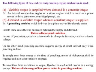 Two following types of cases where reciprocating engine mechanism is used :
(a) -Variable torque is supplied where demand is a constant torque
Ex: An internal combustion engine or a steam engine which is used as a prime
mover to drive generators, centrifugal pumps, etc.
(b) -Demand is variable torque whereas constant torque is supplied.
Ex: A punching machine which is driven by a prime mover like electric motor.
In both these cases there is mismatch between the supply and demand.
This results in speed variation.
In case of generators, speed variation results in change in frequency and variation in
voltage.
On the other hand, punching machine requires energy at small interval only when
punching is done.
To supply such large energy at the time of punching, motor of high power shall be
required and also large variation in speed.
To smoothen these variations in torque, flywheel is used which works as a energy
storage. This results in usage of low power motor in punching machine.
 