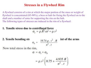 A flywheel consists of a rim at which the major portion of the mass or weight of
flywheel is concentrated (85-90%), a boss or hub for fixing the flywheel on to the
shaft and a number of arms for supporting the rim on the hub.
The following types of stresses are induced in the rim of a flywheel:
1. Tensile stress due to centrifugal force
2. Tensile bending stress caused by the restraint of the arms
Stresses in a Flywheel Rim
 