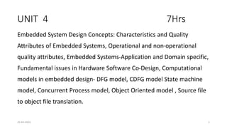 UNIT 4 7Hrs
Embedded System Design Concepts: Characteristics and Quality
Attributes of Embedded Systems, Operational and non-operational
quality attributes, Embedded Systems-Application and Domain specific,
Fundamental issues in Hardware Software Co-Design, Computational
models in embedded design- DFG model, CDFG model State machine
model, Concurrent Process model, Object Oriented model , Source file
to object file translation.
25-03-2024 1
 