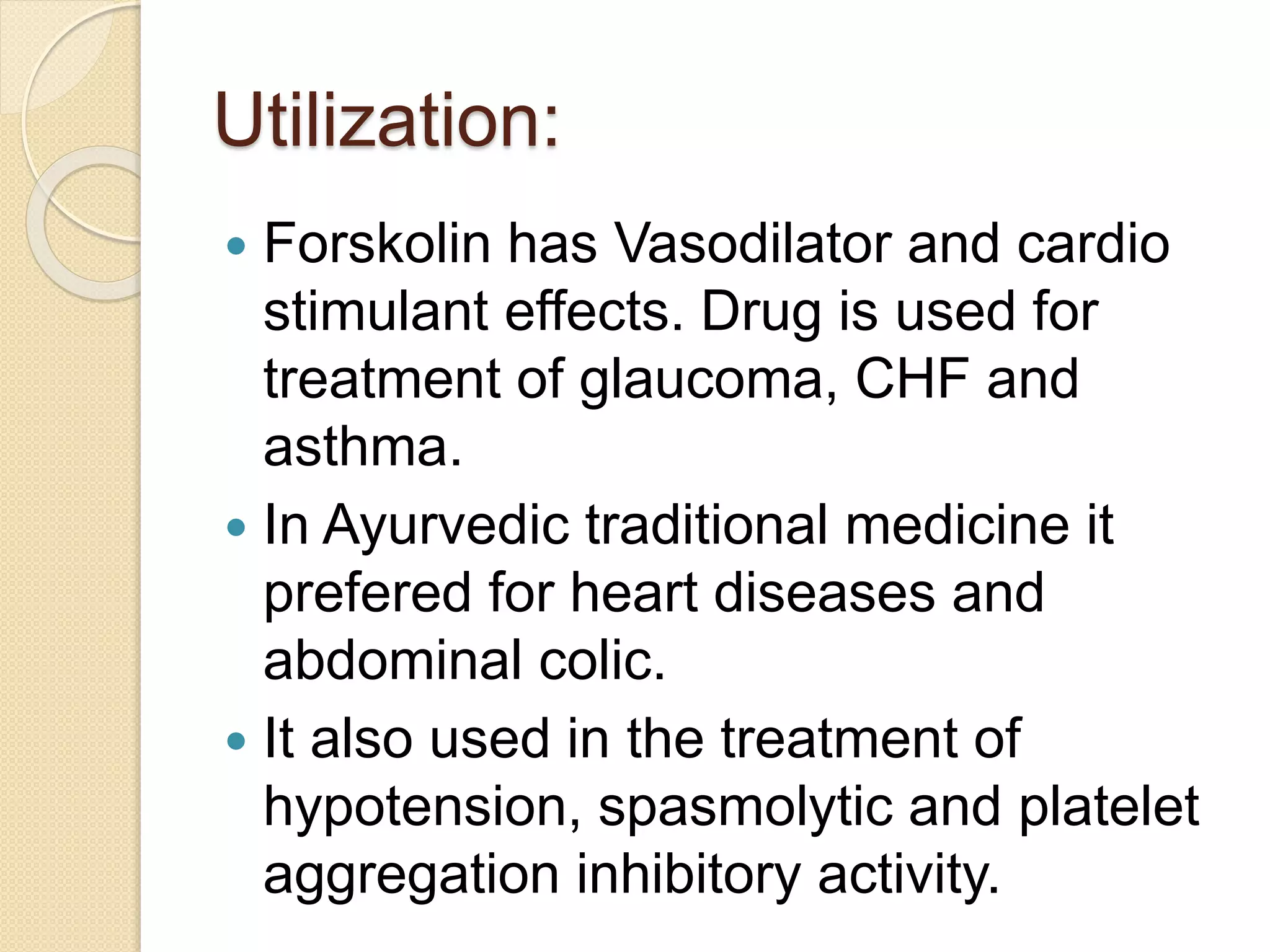 Utilization:
 Forskolin has Vasodilator and cardio
stimulant effects. Drug is used for
treatment of glaucoma, CHF and
asthma.
 In Ayurvedic traditional medicine it
prefered for heart diseases and
abdominal colic.
 It also used in the treatment of
hypotension, spasmolytic and platelet
aggregation inhibitory activity.
 