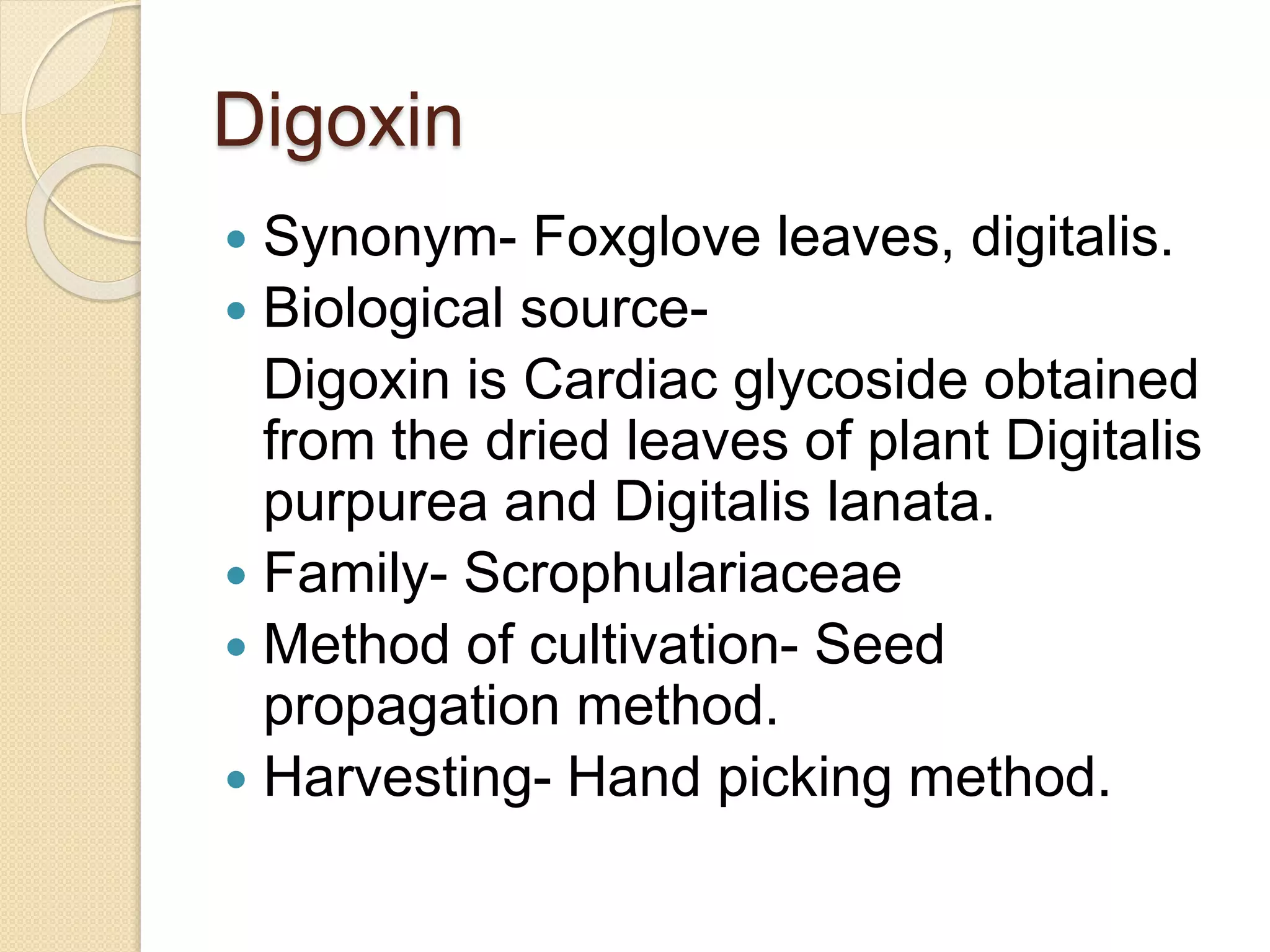 Digoxin
 Synonym- Foxglove leaves, digitalis.
 Biological source-
Digoxin is Cardiac glycoside obtained
from the dried leaves of plant Digitalis
purpurea and Digitalis lanata.
 Family- Scrophulariaceae
 Method of cultivation- Seed
propagation method.
 Harvesting- Hand picking method.
 