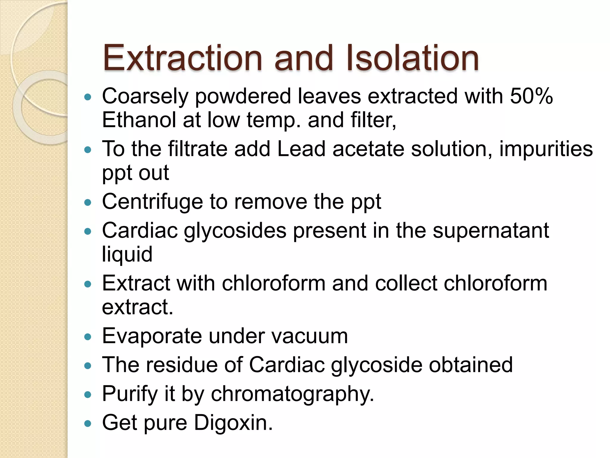 Extraction and Isolation
 Coarsely powdered leaves extracted with 50%
Ethanol at low temp. and filter,
 To the filtrate add Lead acetate solution, impurities
ppt out
 Centrifuge to remove the ppt
 Cardiac glycosides present in the supernatant
liquid
 Extract with chloroform and collect chloroform
extract.
 Evaporate under vacuum
 The residue of Cardiac glycoside obtained
 Purify it by chromatography.
 Get pure Digoxin.
 