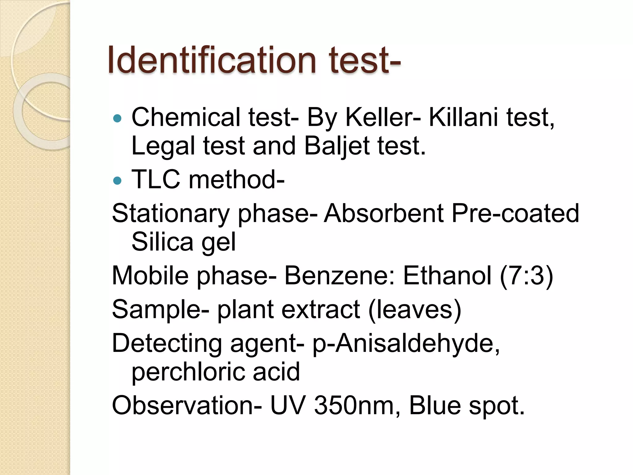 Identification test-
 Chemical test- By Keller- Killani test,
Legal test and Baljet test.
 TLC method-
Stationary phase- Absorbent Pre-coated
Silica gel
Mobile phase- Benzene: Ethanol (7:3)
Sample- plant extract (leaves)
Detecting agent- p-Anisaldehyde,
perchloric acid
Observation- UV 350nm, Blue spot.
 