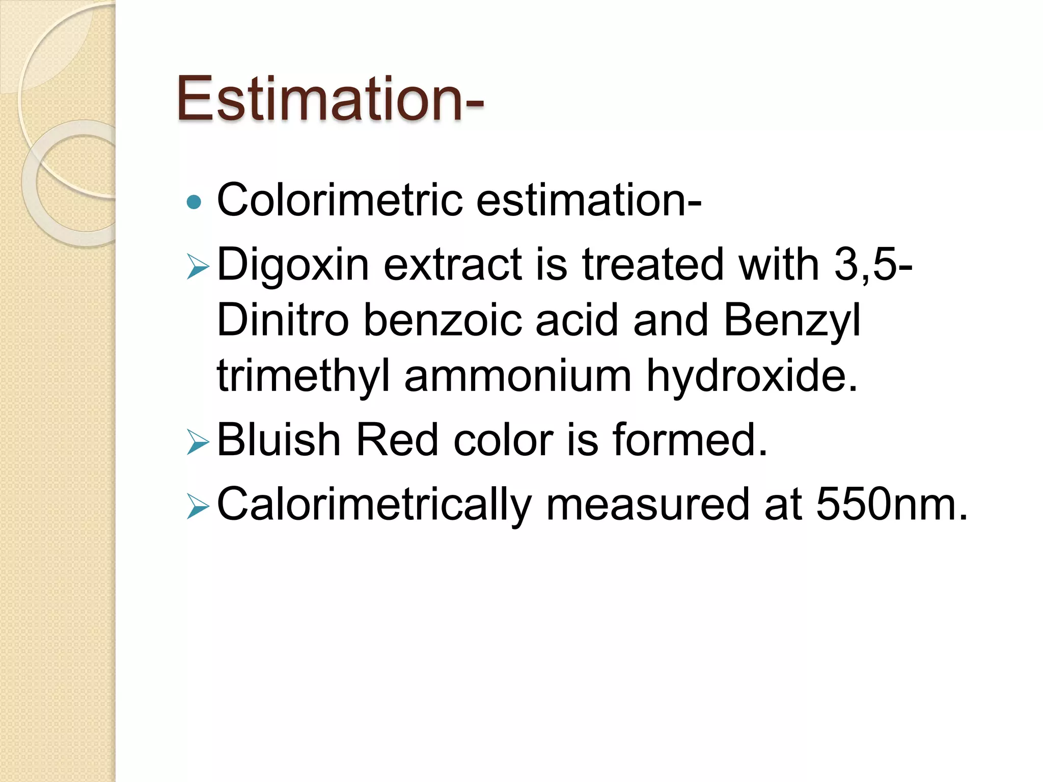 Estimation-
 Colorimetric estimation-
Digoxin extract is treated with 3,5-
Dinitro benzoic acid and Benzyl
trimethyl ammonium hydroxide.
Bluish Red color is formed.
Calorimetrically measured at 550nm.
 