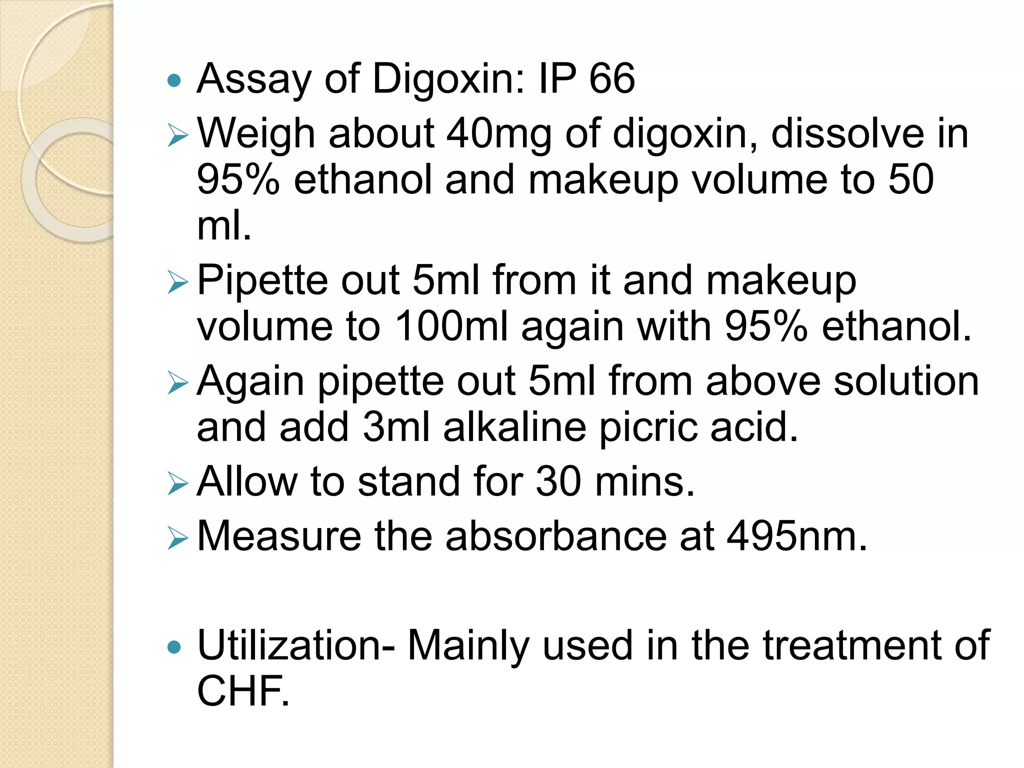  Assay of Digoxin: IP 66
Weigh about 40mg of digoxin, dissolve in
95% ethanol and makeup volume to 50
ml.
Pipette out 5ml from it and makeup
volume to 100ml again with 95% ethanol.
Again pipette out 5ml from above solution
and add 3ml alkaline picric acid.
Allow to stand for 30 mins.
Measure the absorbance at 495nm.
 Utilization- Mainly used in the treatment of
CHF.
 