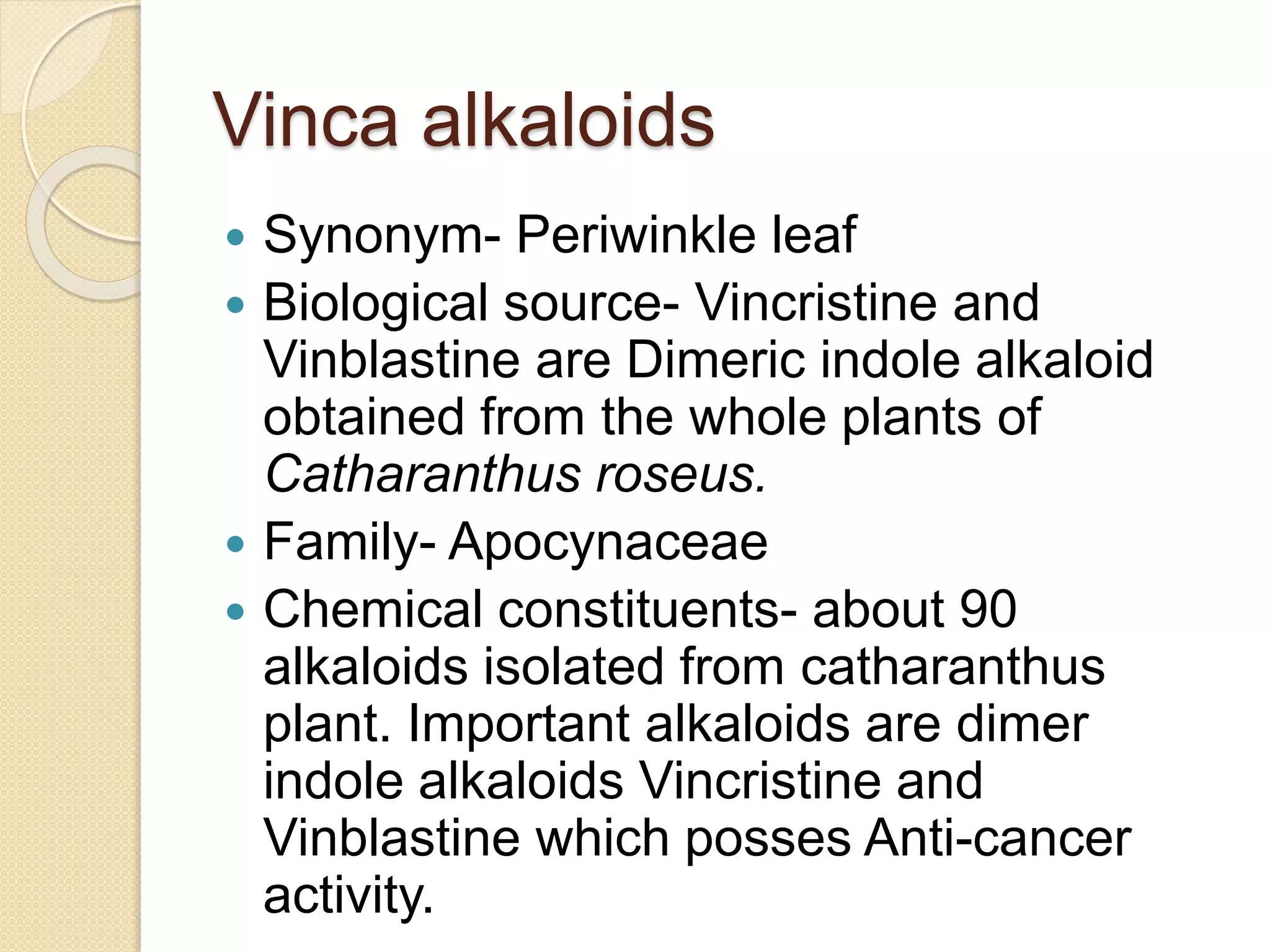 Vinca alkaloids
 Synonym- Periwinkle leaf
 Biological source- Vincristine and
Vinblastine are Dimeric indole alkaloid
obtained from the whole plants of
Catharanthus roseus.
 Family- Apocynaceae
 Chemical constituents- about 90
alkaloids isolated from catharanthus
plant. Important alkaloids are dimer
indole alkaloids Vincristine and
Vinblastine which posses Anti-cancer
activity.
 