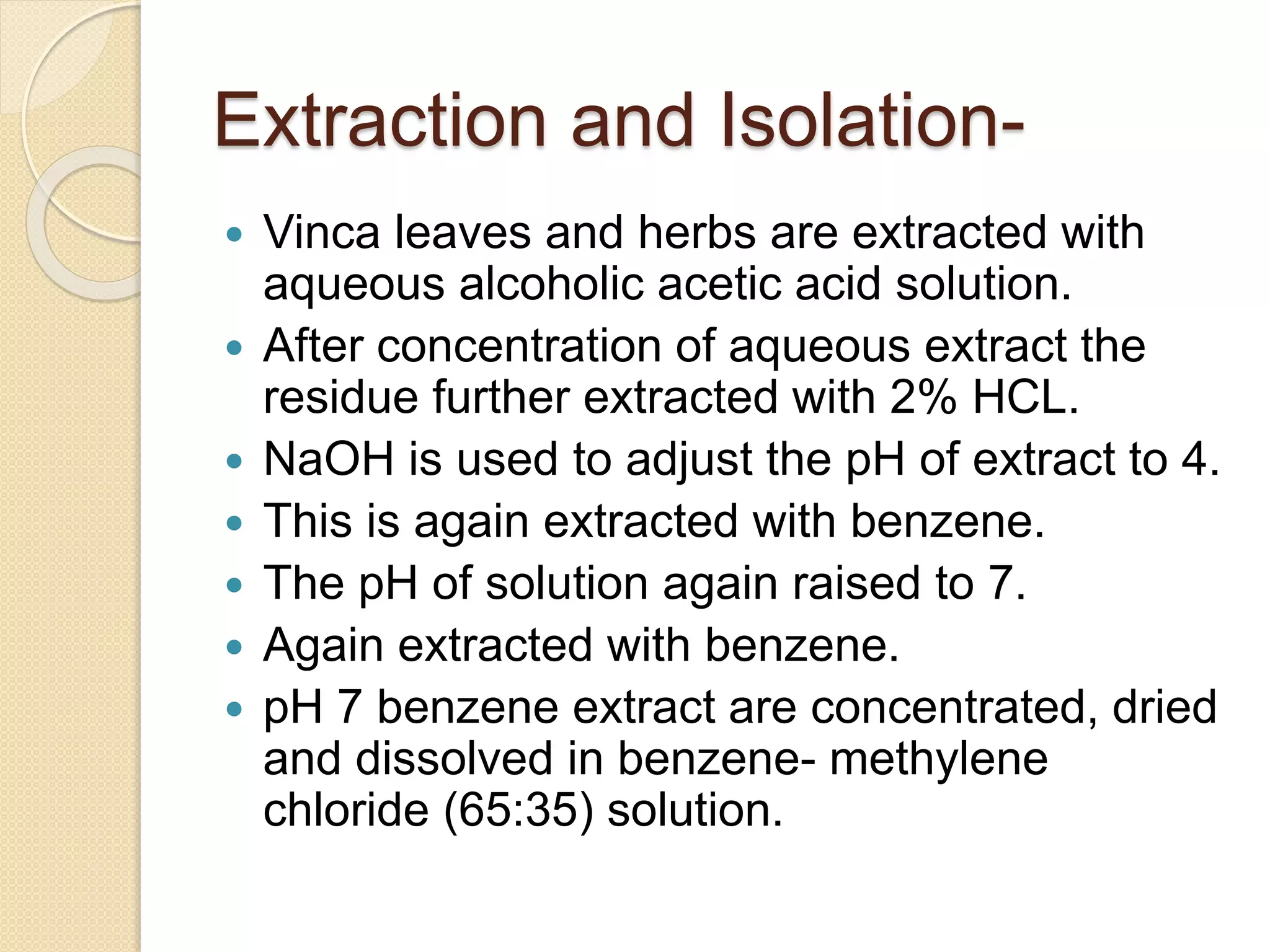 Extraction and Isolation-
 Vinca leaves and herbs are extracted with
aqueous alcoholic acetic acid solution.
 After concentration of aqueous extract the
residue further extracted with 2% HCL.
 NaOH is used to adjust the pH of extract to 4.
 This is again extracted with benzene.
 The pH of solution again raised to 7.
 Again extracted with benzene.
 pH 7 benzene extract are concentrated, dried
and dissolved in benzene- methylene
chloride (65:35) solution.
 