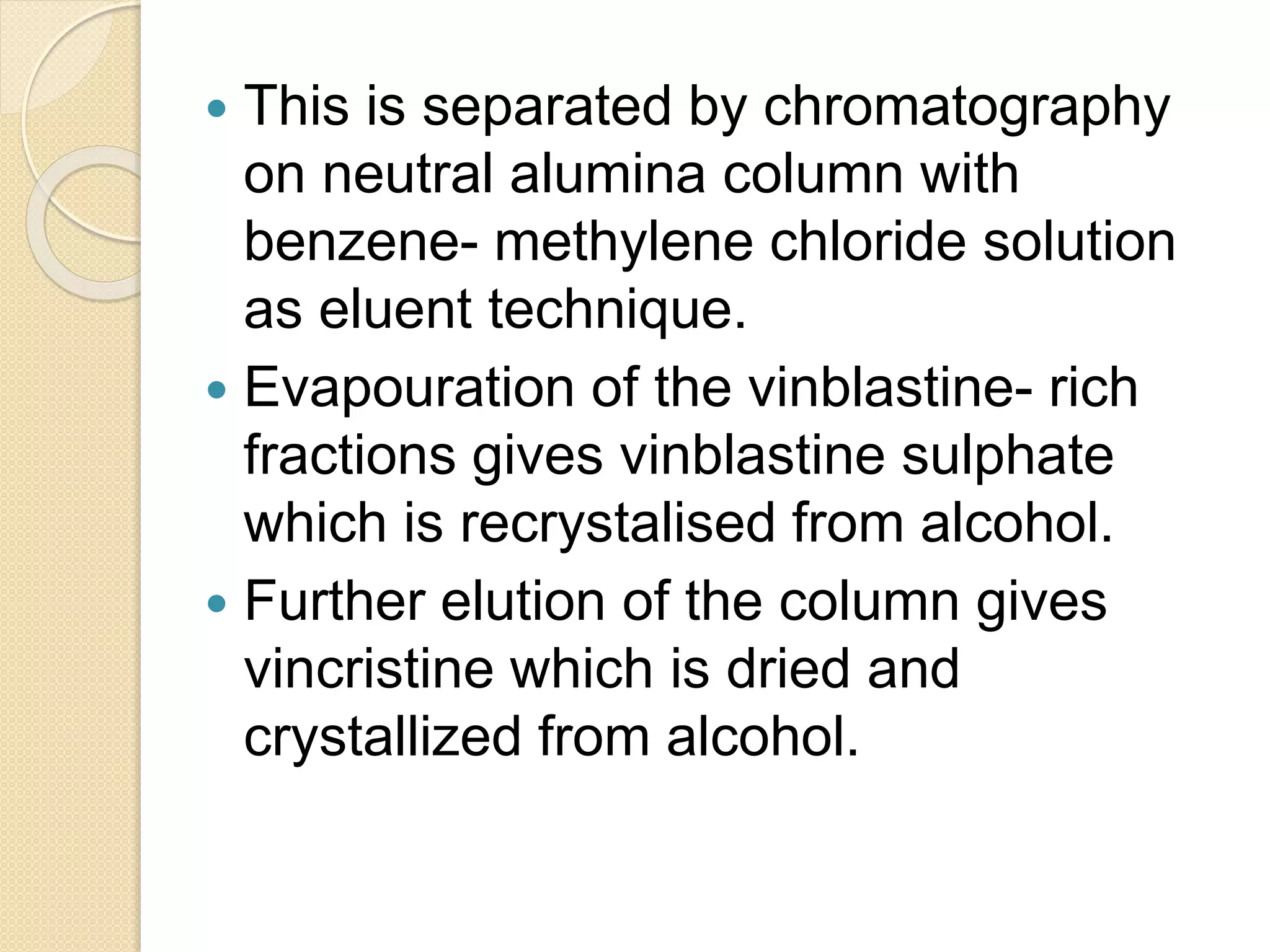  This is separated by chromatography
on neutral alumina column with
benzene- methylene chloride solution
as eluent technique.
 Evapouration of the vinblastine- rich
fractions gives vinblastine sulphate
which is recrystalised from alcohol.
 Further elution of the column gives
vincristine which is dried and
crystallized from alcohol.
 