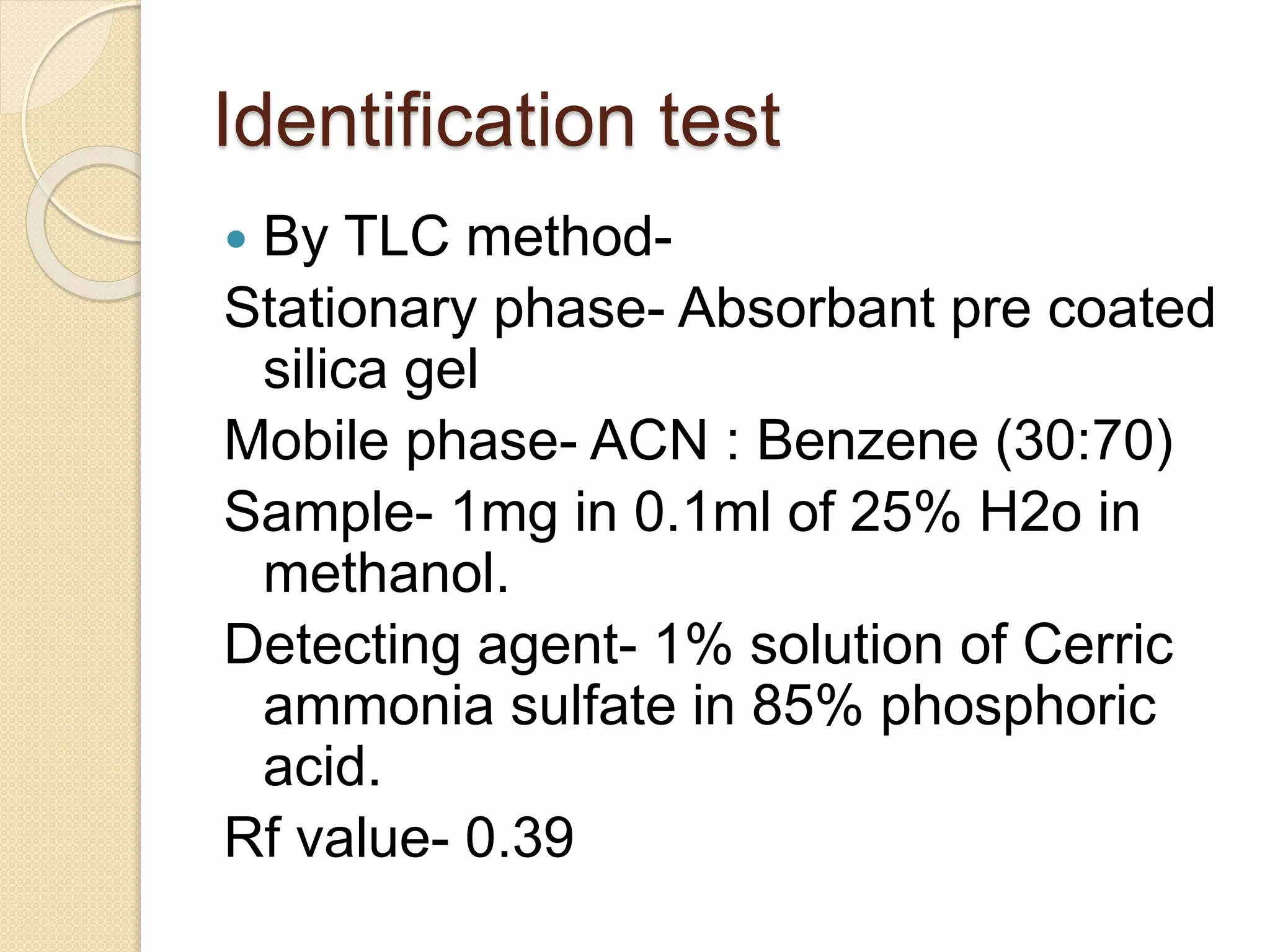 Identification test
 By TLC method-
Stationary phase- Absorbant pre coated
silica gel
Mobile phase- ACN : Benzene (30:70)
Sample- 1mg in 0.1ml of 25% H2o in
methanol.
Detecting agent- 1% solution of Cerric
ammonia sulfate in 85% phosphoric
acid.
Rf value- 0.39
 