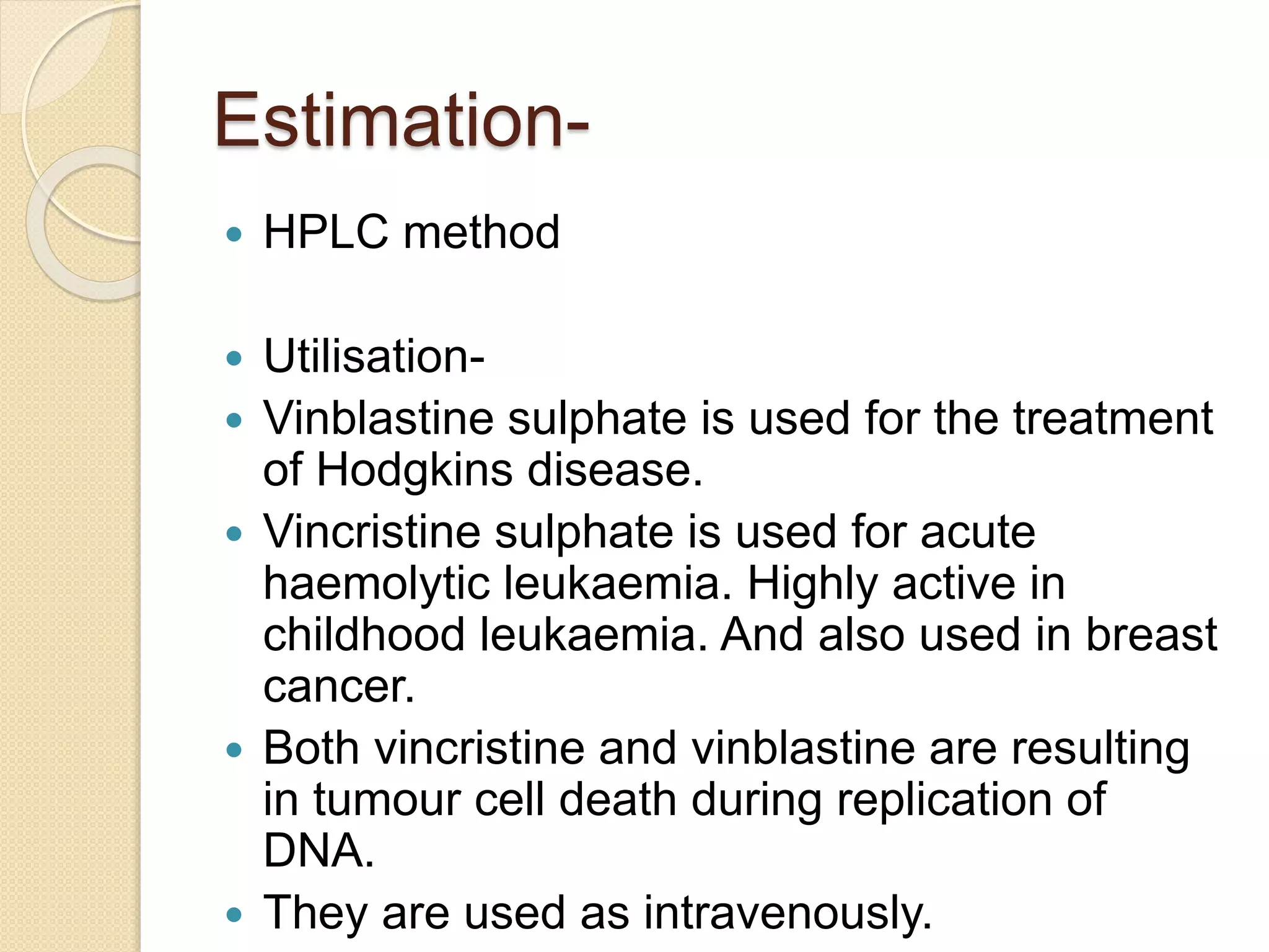 Estimation-
 HPLC method
 Utilisation-
 Vinblastine sulphate is used for the treatment
of Hodgkins disease.
 Vincristine sulphate is used for acute
haemolytic leukaemia. Highly active in
childhood leukaemia. And also used in breast
cancer.
 Both vincristine and vinblastine are resulting
in tumour cell death during replication of
DNA.
 They are used as intravenously.
 