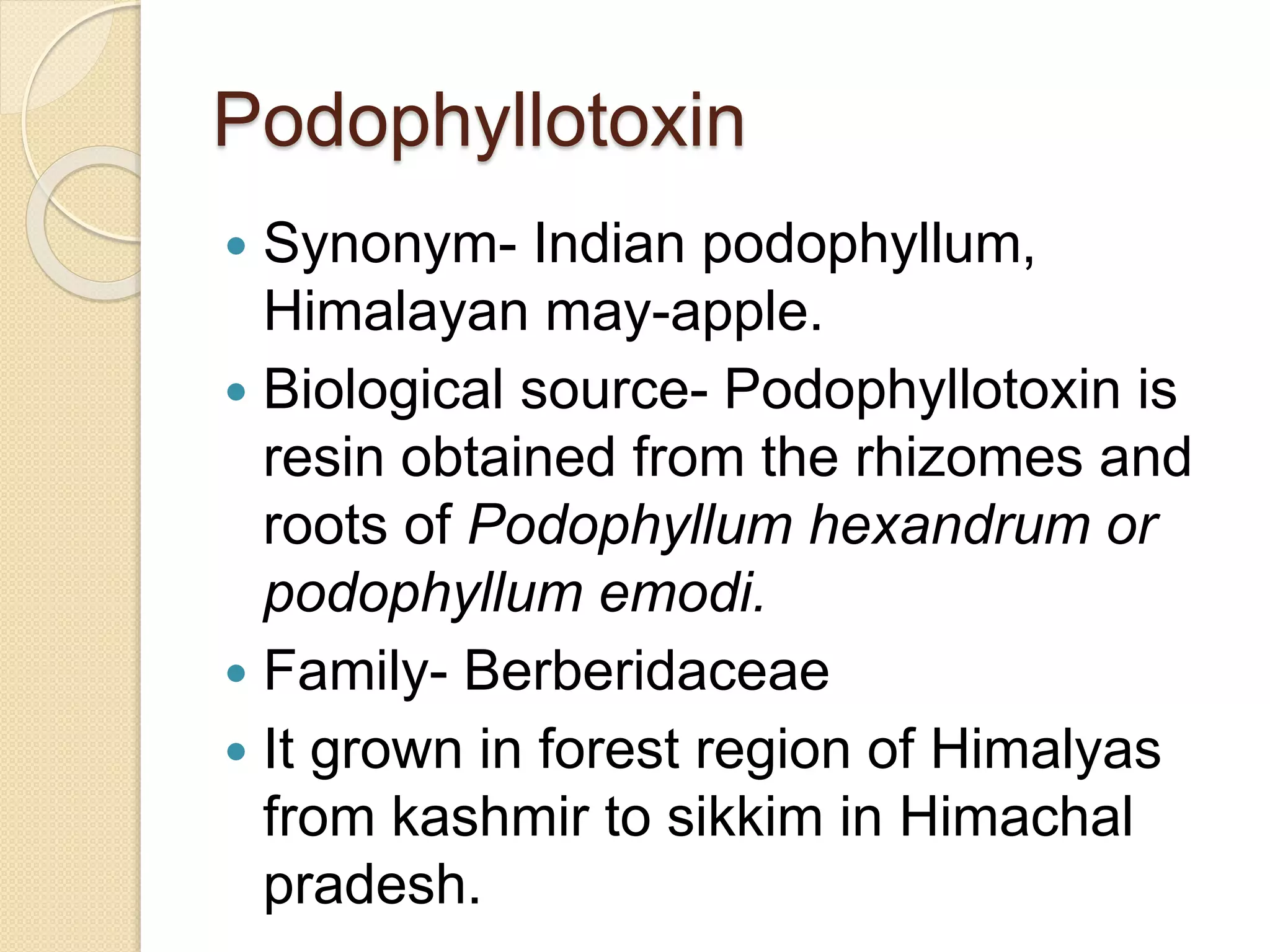 Podophyllotoxin
 Synonym- Indian podophyllum,
Himalayan may-apple.
 Biological source- Podophyllotoxin is
resin obtained from the rhizomes and
roots of Podophyllum hexandrum or
podophyllum emodi.
 Family- Berberidaceae
 It grown in forest region of Himalyas
from kashmir to sikkim in Himachal
pradesh.
 