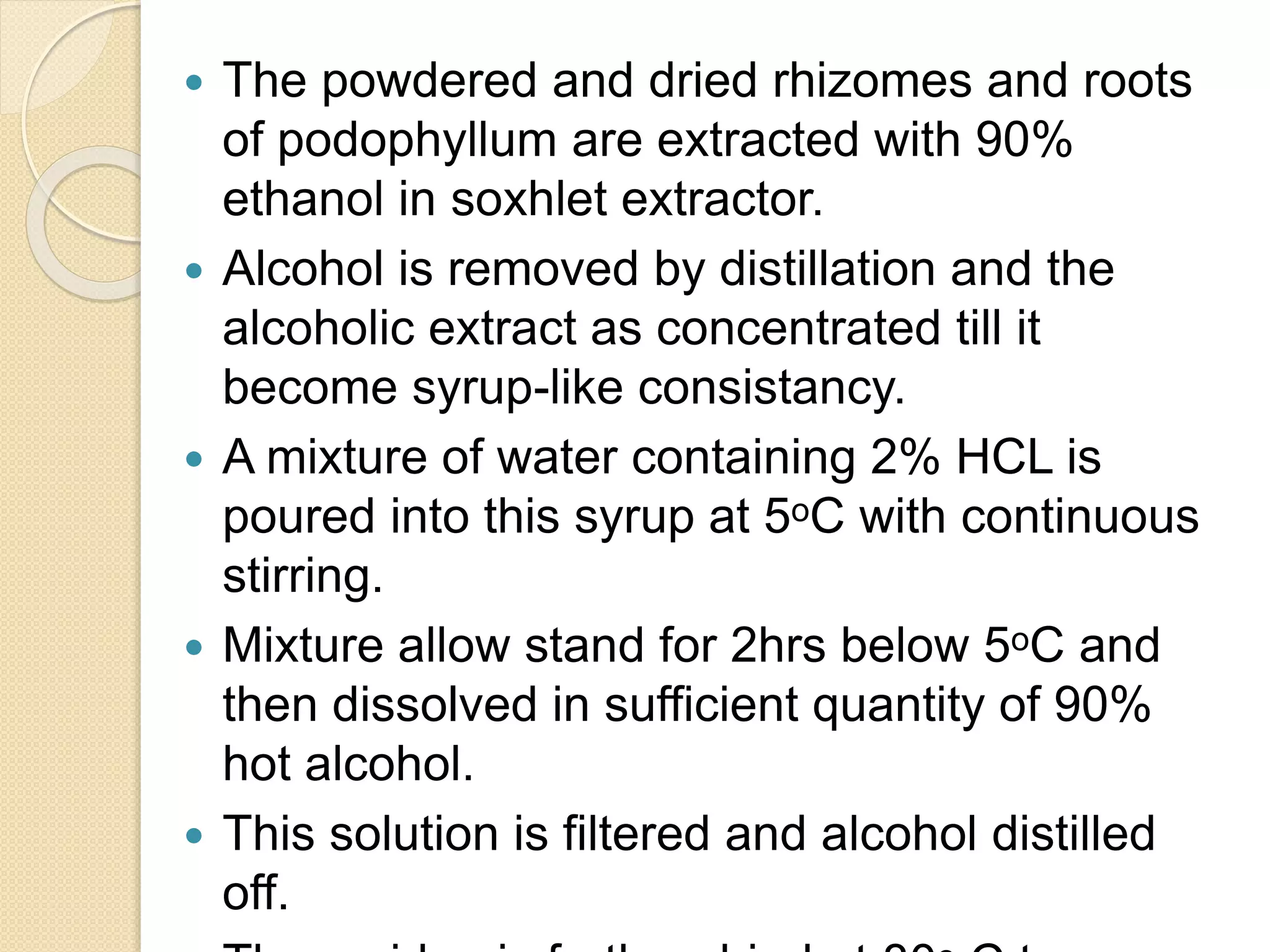  The powdered and dried rhizomes and roots
of podophyllum are extracted with 90%
ethanol in soxhlet extractor.
 Alcohol is removed by distillation and the
alcoholic extract as concentrated till it
become syrup-like consistancy.
 A mixture of water containing 2% HCL is
poured into this syrup at 5ᵒC with continuous
stirring.
 Mixture allow stand for 2hrs below 5ᵒC and
then dissolved in sufficient quantity of 90%
hot alcohol.
 This solution is filtered and alcohol distilled
off.
 