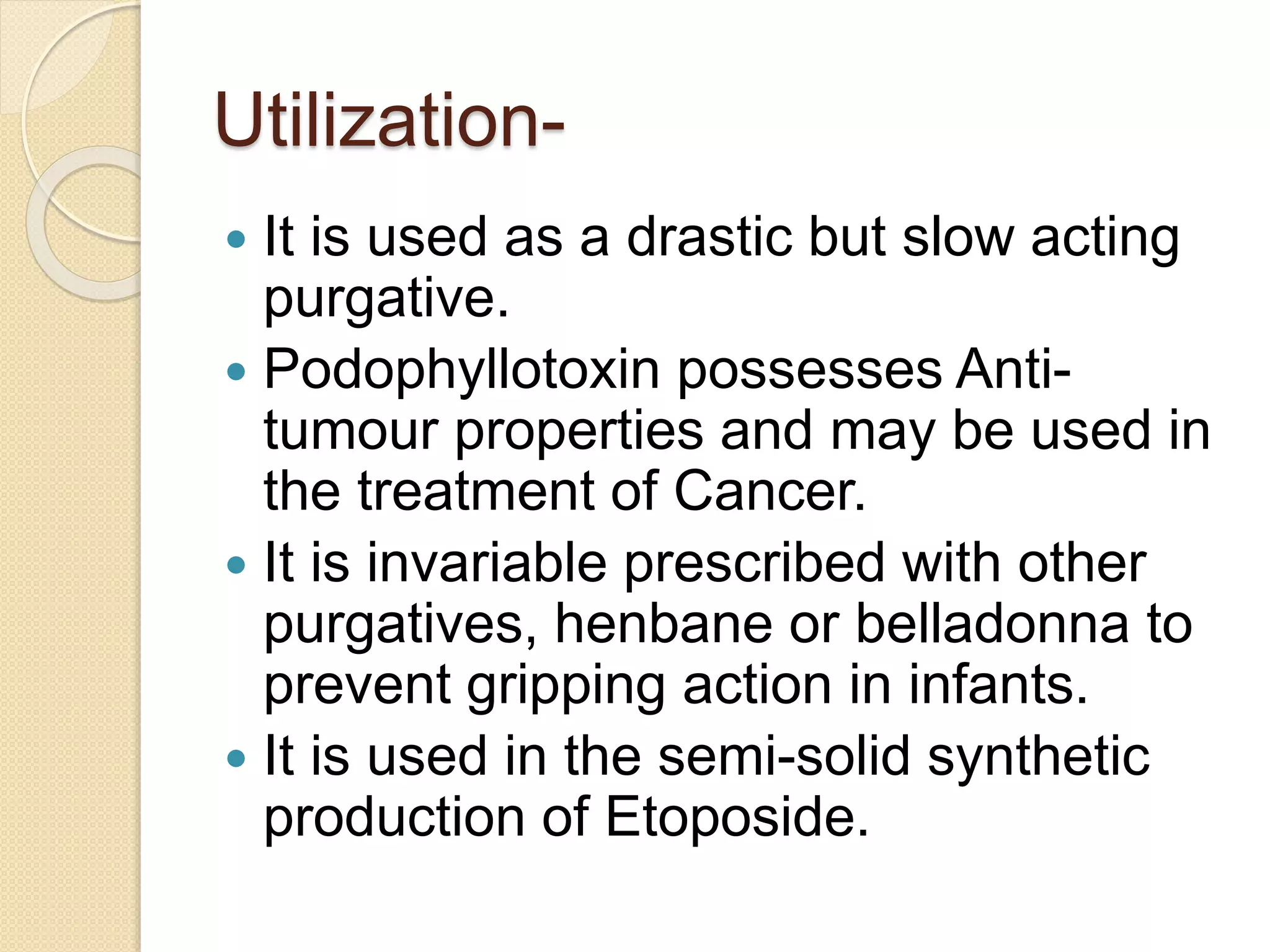 Utilization-
 It is used as a drastic but slow acting
purgative.
 Podophyllotoxin possesses Anti-
tumour properties and may be used in
the treatment of Cancer.
 It is invariable prescribed with other
purgatives, henbane or belladonna to
prevent gripping action in infants.
 It is used in the semi-solid synthetic
production of Etoposide.
 