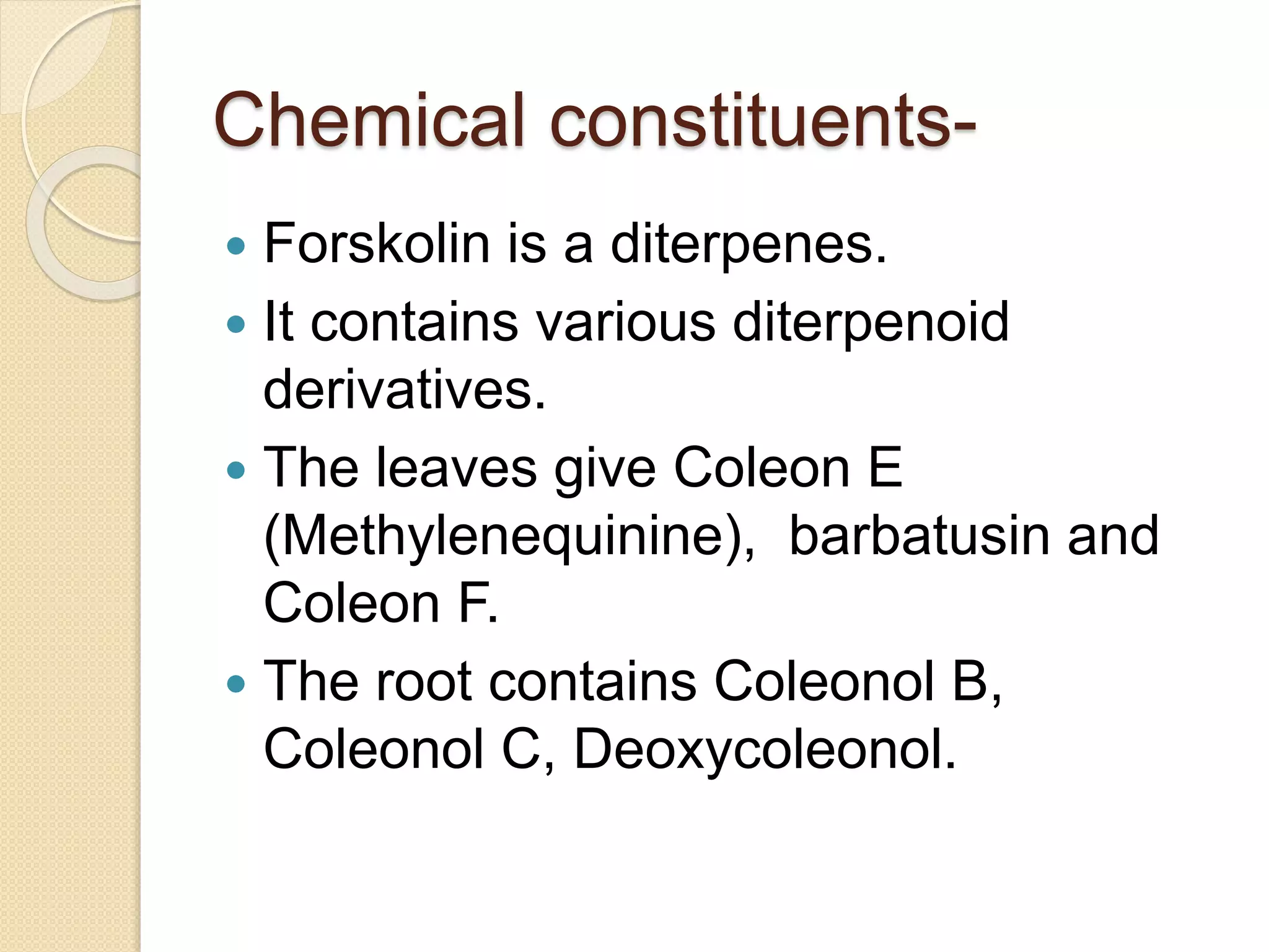 Chemical constituents-
 Forskolin is a diterpenes.
 It contains various diterpenoid
derivatives.
 The leaves give Coleon E
(Methylenequinine), barbatusin and
Coleon F.
 The root contains Coleonol B,
Coleonol C, Deoxycoleonol.
 