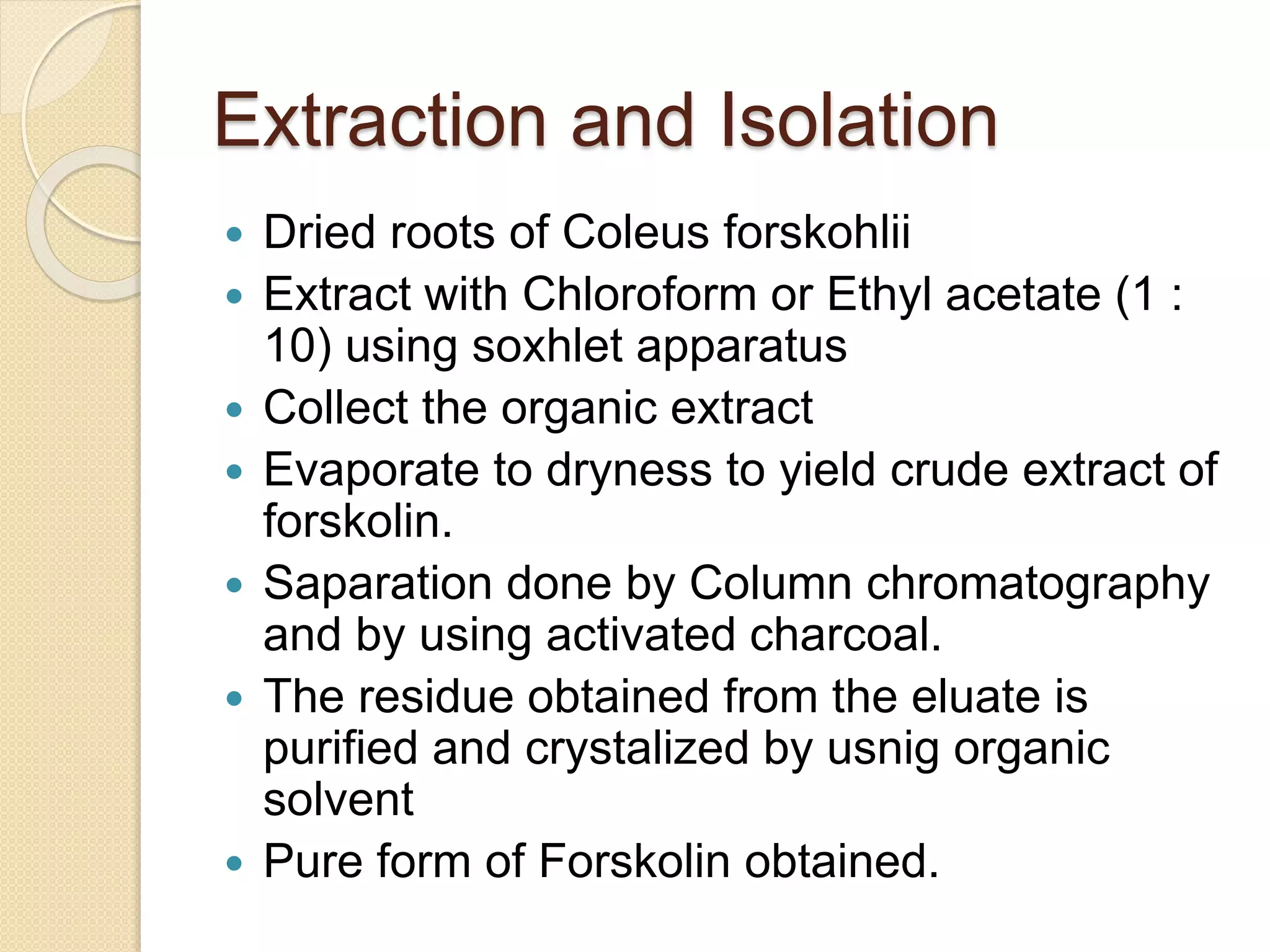 Extraction and Isolation
 Dried roots of Coleus forskohlii
 Extract with Chloroform or Ethyl acetate (1 :
10) using soxhlet apparatus
 Collect the organic extract
 Evaporate to dryness to yield crude extract of
forskolin.
 Saparation done by Column chromatography
and by using activated charcoal.
 The residue obtained from the eluate is
purified and crystalized by usnig organic
solvent
 Pure form of Forskolin obtained.
 