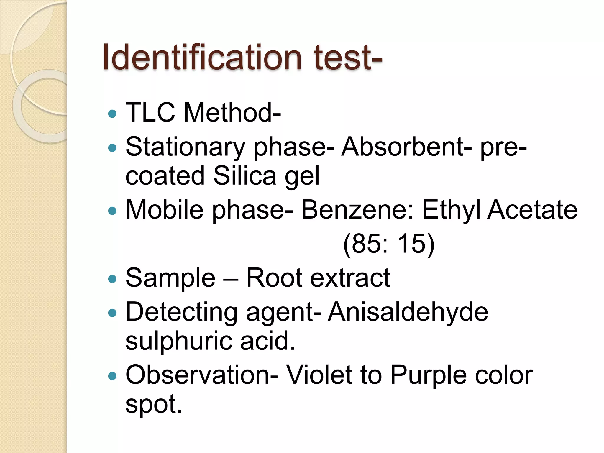 Identification test-
 TLC Method-
 Stationary phase- Absorbent- pre-
coated Silica gel
 Mobile phase- Benzene: Ethyl Acetate
(85: 15)
 Sample – Root extract
 Detecting agent- Anisaldehyde
sulphuric acid.
 Observation- Violet to Purple color
spot.
 