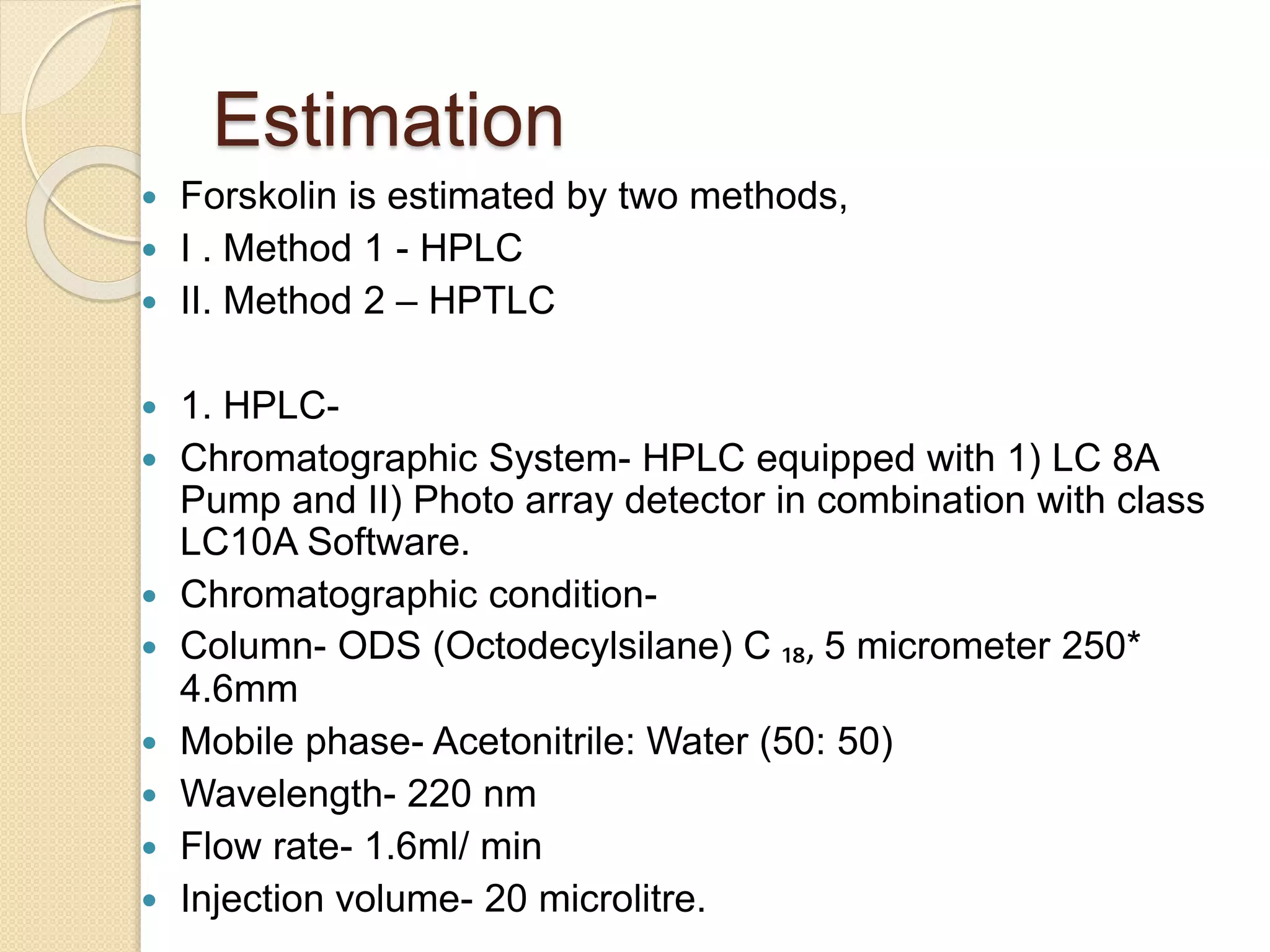 Estimation
 Forskolin is estimated by two methods,
 I . Method 1 - HPLC
 II. Method 2 – HPTLC
 1. HPLC-
 Chromatographic System- HPLC equipped with 1) LC 8A
Pump and II) Photo array detector in combination with class
LC10A Software.
 Chromatographic condition-
 Column- ODS (Octodecylsilane) C ₁₈, 5 micrometer 250*
4.6mm
 Mobile phase- Acetonitrile: Water (50: 50)
 Wavelength- 220 nm
 Flow rate- 1.6ml/ min
 Injection volume- 20 microlitre.
 