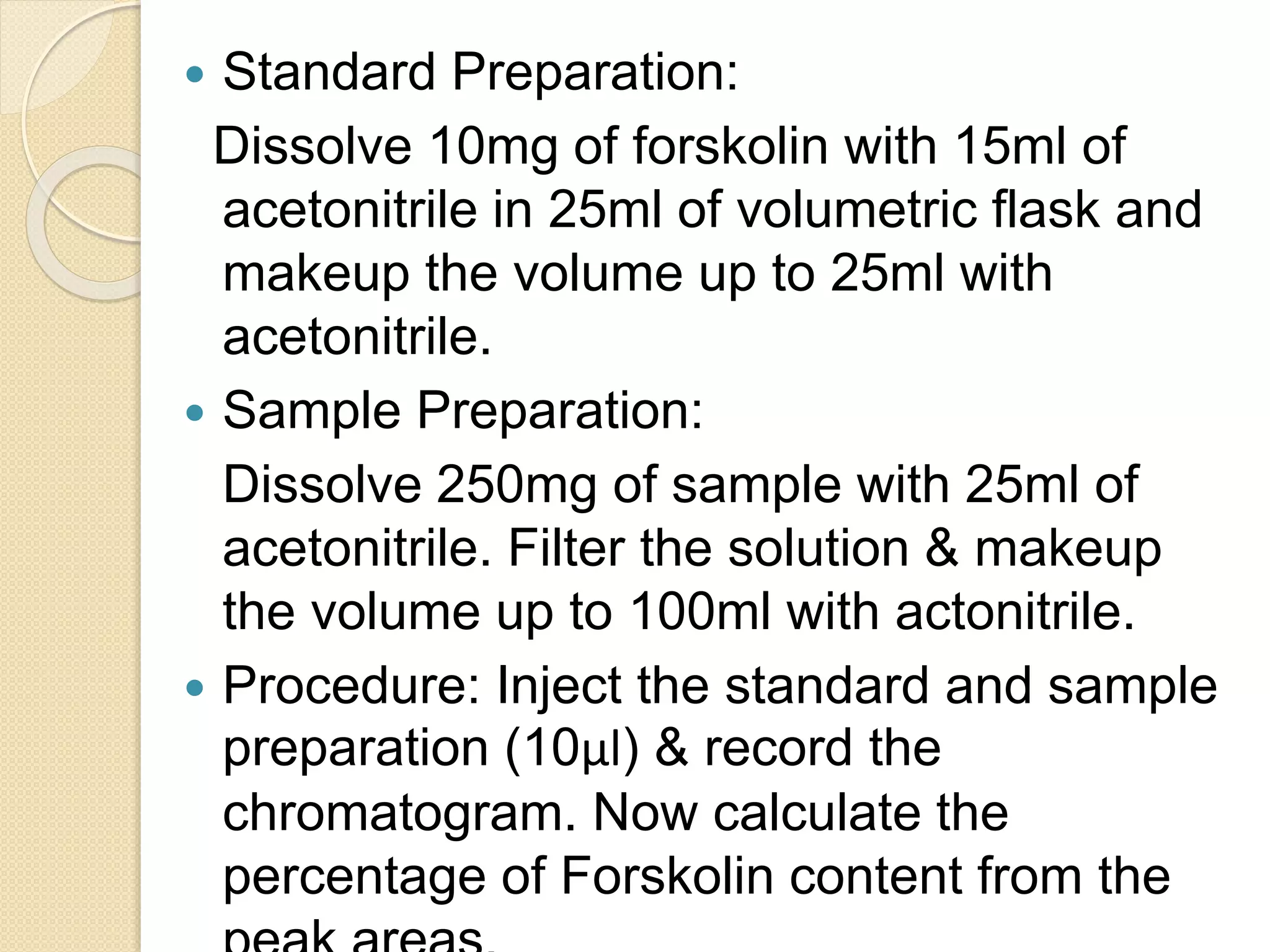  Standard Preparation:
Dissolve 10mg of forskolin with 15ml of
acetonitrile in 25ml of volumetric flask and
makeup the volume up to 25ml with
acetonitrile.
 Sample Preparation:
Dissolve 250mg of sample with 25ml of
acetonitrile. Filter the solution & makeup
the volume up to 100ml with actonitrile.
 Procedure: Inject the standard and sample
preparation (10μl) & record the
chromatogram. Now calculate the
percentage of Forskolin content from the
 